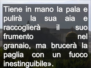 Tiene in mano la pala e pulirà la sua aia e raccoglierà il suo frumento nel granaio, ma brucerà la paglia con un fuoco inestinguibile».
