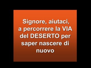  Signore, aiutaci, a percorrere la VIA del DESERTO per saper nascere di nuovo