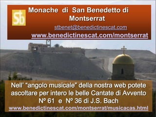           Monache  di  San Benedetto di 			Montserratstbenet@benedictinescat.comwww.benedictinescat.com/montserratNell’ “angolomusicale” della nostra web poteteascoltare per interolebelleCantate di Avvento   Nº 61  e  Nº 36 di J.S. Bachwww.benedictinescat.com/montserrat/musicacas.html