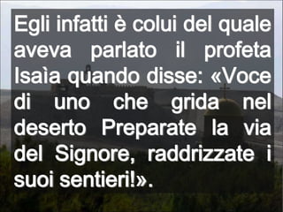 Egli infatti è colui del quale aveva parlato il profeta Isaìa quando disse: «Voce di uno che grida nel deserto Preparate la via del Signore, raddrizzate i suoi sentieri!».