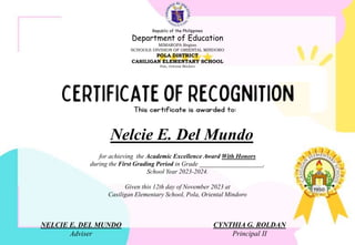 for achieving the Academic Excellence Award With Honors
during the First Grading Period in Grade ____________________,
School Year 2023-2024.
Given this 12th day of November 2023 at
Casiligan Elementary School, Pola, Oriental Mindoro
Nelcie E. Del Mundo
NELCIE E. DEL MUNDO
Adviser
CYNTHIA G. ROLDAN
Principal II
Republic of the Philippines
Department of Education
MIMAROPA Region
SCHOOLS DIVISION OF ORIENTAL MINDORO
POLA DISTRICT
CASILIGAN ELEMENTARY SCHOOL
Pola, Oriental Mindoro
 