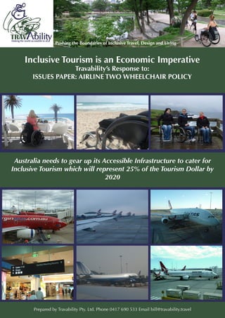 1
Inclusive Tourism is an Economic Imperative
Travability’s Response to:
ISSUES PAPER: AIRLINE TWO WHEELCHAIR POLICY
Australia needs to gear up its Accessible Infrastructure to cater for
Inclusive Tourism which will represent 25% of the Tourism Dollar by
2020
Prepared by Travability Pty. Ltd. Phone 0417 690 533 Email bill@travability.travel
 