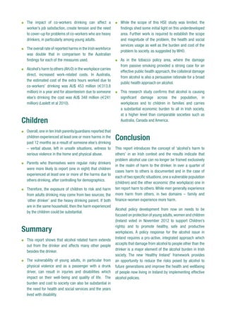 l	 The impact of co-workers drinking can affect a
worker’s job satisfaction, create tension and the need
to cover–up for problems of co-workers who are heavy
drinkers, in particularly among young adults.
l	 The overall rate of reported harms in the Irish workforce
was double that in comparison to the Australian
findings for each of the measures used.
l	 Alcohol’s harm to others (AH2O) in the workplace carries
direct, increased work-related costs. In Australia,
the estimated cost of the extra hours worked due to
co-workers’ drinking was AU$ 453 million (€313.8
million) in a year and for absenteeism due to someone
else’s drinking the cost was AU$ 348 million (€241
million) (Laslett et al 2010).
Children
l	 Overall,one in ten Irish parents/guardians reported that
children experienced at least one or more harms in the
past 12 months as a result of someone else’s drinking
– verbal abuse, left in unsafe situations, witness to
serious violence in the home and physical abuse.
l	 Parents who themselves were regular risky drinkers
were more likely to report (one in eight) that children
experienced at least one or more of the harms due to
others drinking, after controlling for demographics.
l	 Therefore, the exposure of children to risk and harm
from adults drinking may come from two sources; the
‘other drinker’ and the heavy drinking parent. If both
are in the same household, then the harm experienced
by the children could be substantial.
Summary
l	 This report shows that alcohol related harm extends
out from the drinker and affects many other people
besides the drinker.
l	 The vulnerability of young adults, in particular from
physical violence and as a passenger with a drunk
driver, can result in injuries and disabilities which
impact on their well-being and quality of life. The
burden and cost to society can also be substantial in
the need for health and social services and the years
lived with disability.
l	 While the scope of this HSE study was limited, the
findings shed some initial light on this underdeveloped
area. Further work is required to establish the scope
and magnitude of the problem, the health and social
services usage as well as the burden and cost of the
problem to society, as suggested by WHO.
l	 As in the tobacco policy area, where the damage
from passive smoking provided a strong case for an
effective public health approach, the collateral damage
from alcohol is also a persuasive rationale for a broad
public health approach on alcohol.
l	 This research study confirms that alcohol is causing
significant damage across the population, in
workplaces and to children in families and carries
a substantial economic burden to all in Irish society,
at a higher level than comparable societies such as
Australia, Canada and America.
Conclusion
This report introduces the concept of ‘alcohol’s harm to
others’ in an Irish context and the results indicate that
problem alcohol use can no longer be framed exclusively
in the realm of harm to the drinker. In over a quarter of
cases harm to others is documented and in the case of
each of two specific situations,one a vulnerable population
(children) and the other economic (the workplace) one in
ten report harm to others. While men generally experience
more harm from others, in two domains – family and
finance-women experience more harm.
Alcohol policy development from now on needs to be
focused on protection of young adults,women and children
(Ireland voted in November 2012 to support Children’s
rights) and to promote healthy, safe and productive
workplaces. A policy response for the alcohol issue in
Ireland requires a pro-active, integrated approach which
accepts that damage from alcohol to people other than the
drinker is a major element of the alcohol burden in Irish
society. The new ‘Healthy Ireland’ framework provides
an opportunity to reduce the risks posed by alcohol to
future generations and improve the health and wellbeing
of people now living in Ireland by implementing effective
alcohol policies.
 