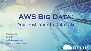 AWS Big Data:
Presented By:
Jay Duff
jay@reluscloud.com
Big Data Practice Director
Your Fast Track to Data Lakes
 