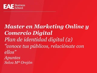 Master en Marketing Online y
Comercio Digital
Plan de identidad digital (2)
“conoce tus públicos, relaciónate con
ellos”
Apuntes
Selva Mª Orejón
 
