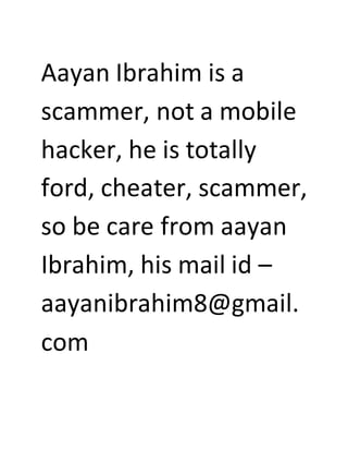 Aayan Ibrahim is a
scammer, not a mobile
hacker, he is totally
ford, cheater, scammer,
so be care from aayan
Ibrahim, his mail id –
aayanibrahim8@gmail.
com
 