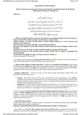 Aayatul-Kursi And Its Meaning
[From Commentary on Imaam ibn Taymeeyah’s Sharhul ’Aqeedatil-Waasitiyyah By Shaykh
Muhammad bin Saalih Al-’Uthaymeen]
Allah says:
Allah! Laa ilaaha illaa Huwa (none has the right to be worshipped but He), the Ever-Living (Al-
Hayy), the One Who sustains and protects all that exists (Al-Qayyoom).
Neither slumber, nor sleep overtake Him To Him belongs whatsoever is in the heavens and
whatsoever is in the earth.
Who is he that can intercede with Him except with His permission?
He knows what happens to them (His creatures) in this world, and what will happen to them in the
Hereafter.
And they wilt never encompass anything of His knowledge except that which He wills
His throne extends over the heavens and the earth, and He feels no fatigue in guarding and
preserving them
And He is the Most High (Al-‘Aliyy), the Most Great (Al-‘Atheem).
[Soorah Al-Baqarah (2) Aayah 255]
This great verse incorporates the three types of Tawheed. It includes a number of names and attributes,
each of which represents one of the foundations of the creed of Islam:
Allah's saying "Allahu Laa ilaaha illaa Huwa" establishes the principle of Uloohiyyah, which is itself
the foundation of Tawheed, and from which stems Islam's attitude to life in general. This principle obliges
us to be worshipers of none but Allah. Man should direct his service, worship and obedience to Him alone,
adjudicate only by this laws and derive his values, ethics and ideas only from Allah.
Al-Hayy ul-Qayyoom - “The Ever Living, the One Who sustains and protects all that exists", has
confirmed two of His great names.
Al-Hayy - The Ever-Living is He who has a continuous life with no beginning or end. Allah is
ascribed with a life that is self-sustaining. It has no external source, unlike the lives of creatures that
have been granted to them by the Creator. As He was, together with His attributes, before all else, so
shall He remain throughout endless time.
Al-Qayyoom - The One Who sustains and protects all that exists. It is He who sustains the lives of
creation and manages all the conditions of the universe. He oversees everything: provides for it,
preserves it, watches over it, manages it in the way and for the purpose that He pleases.
These two names "the Ever Living, the One Who sustains and protects all that exists" are among the
greatest of Allah's beautiful names. Upon them, the rest of His names are based and around them all their
meanings revolve. Allah’s being Alive requires all attributes of perfection, because any lacking of an
attribute of perfection originates from the weakness of life. Therefore, if Allah has perfect life, He
necessarily has all perfection.
Ibn Uthaimeen mentions.
“Furthermore Allah’s hayaat is characterized by the perfection of Attributes: hearing, sight, knowledge,
ability, might and all qualities of perfection.”
[Sharhul ’Aqeedatil-Waasitiyyah By Shaykh Muhammad bin Saalih Al-’Uthaymeen]
The attribute of "the One Who sustains and protects all that exists" incorporates His perfect self-
sufficiency and His perfect omnipotence. He does not need help from anybody in any way, and every
Page 1 of 5AbdurRahman.org [Aayatul-Kursi And Its Meaning]
Tuesday, 24 June 2008http://abdurrahman.org/qurantafseer/ayatulkursi.html
 