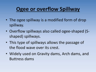 Ogee or overflow Spillway
• The ogee spillway is a modified form of drop
spillway.
• Overflow spillways also called ogee-shaped (S-
shaped) spillways.
• This type of spillways allows the passage of
the flood wave over its crest.
• Widely used on Gravity dams, Arch dams, and
Buttress dams
 