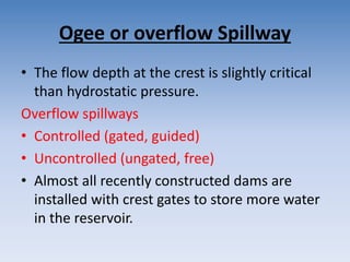 Ogee or overflow Spillway
• The flow depth at the crest is slightly critical
than hydrostatic pressure.
Overflow spillways
• Controlled (gated, guided)
• Uncontrolled (ungated, free)
• Almost all recently constructed dams are
installed with crest gates to store more water
in the reservoir.
 