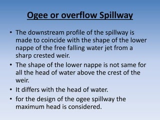 Ogee or overflow Spillway
• The downstream profile of the spillway is
made to coincide with the shape of the lower
nappe of the free falling water jet from a
sharp crested weir.
• The shape of the lower nappe is not same for
all the head of water above the crest of the
weir.
• It differs with the head of water.
• for the design of the ogee spillway the
maximum head is considered.
 
