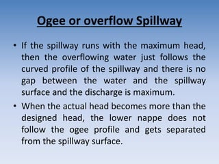 Ogee or overflow Spillway
• If the spillway runs with the maximum head,
then the overflowing water just follows the
curved profile of the spillway and there is no
gap between the water and the spillway
surface and the discharge is maximum.
• When the actual head becomes more than the
designed head, the lower nappe does not
follow the ogee profile and gets separated
from the spillway surface.
 
