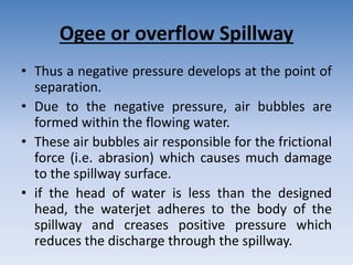 Ogee or overflow Spillway
• Thus a negative pressure develops at the point of
separation.
• Due to the negative pressure, air bubbles are
formed within the flowing water.
• These air bubbles air responsible for the frictional
force (i.e. abrasion) which causes much damage
to the spillway surface.
• if the head of water is less than the designed
head, the waterjet adheres to the body of the
spillway and creases positive pressure which
reduces the discharge through the spillway.
 