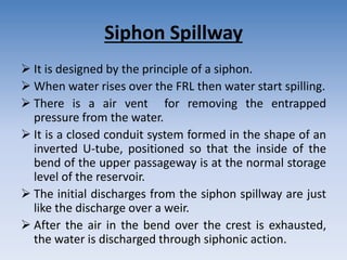 Siphon Spillway
 It is designed by the principle of a siphon.
 When water rises over the FRL then water start spilling.
 There is a air vent for removing the entrapped
pressure from the water.
 It is a closed conduit system formed in the shape of an
inverted U-tube, positioned so that the inside of the
bend of the upper passageway is at the normal storage
level of the reservoir.
 The initial discharges from the siphon spillway are just
like the discharge over a weir.
 After the air in the bend over the crest is exhausted,
the water is discharged through siphonic action.
 