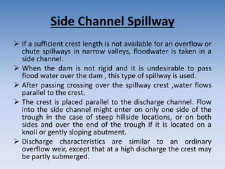 Side Channel Spillway
 If a sufficient crest length is not available for an overflow or
chute spillways in narrow valleys, floodwater is taken in a
side channel.
 When the dam is not rigid and it is undesirable to pass
flood water over the dam , this type of spillway is used.
 After passing crossing over the spillway crest ,water flows
parallel to the crest.
 The crest is placed parallel to the discharge channel. Flow
into the side channel might enter on only one side of the
trough in the case of steep hillside locations, or on both
sides and over the end of the trough if it is located on a
knoll or gently sloping abutment.
 Discharge characteristics are similar to an ordinary
overflow weir, except that at a high discharge the crest may
be partly submerged.
 