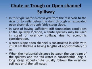 Chute or Trough or Open channel
Spillway
• In this type water is conveyed from the reservoir to the
river or to nalla below the dam through an excavated
open channel, through fairly steep slope.
• In case of having sufficient stiff foundation conditions
at the spillway location, a chute spillway may be used
in stead of overflow spillway due to economic
consideration.
• A steep slope open channel is constructed in slabs with
25-50 cm thickness having lengths of approximately 10
m.
• When the horizontal distance between the upstream of
the spillway and the tail water is considerable long, a
long steep sloped chute usually follows the overflow
spillway until the tail water.
 