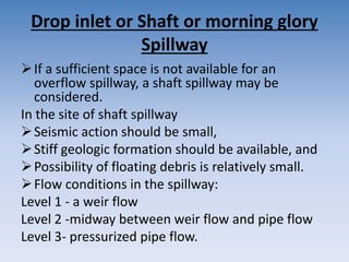 Drop inlet or Shaft or morning glory
Spillway
If a sufficient space is not available for an
overflow spillway, a shaft spillway may be
considered.
In the site of shaft spillway
Seismic action should be small,
Stiff geologic formation should be available, and
Possibility of floating debris is relatively small.
Flow conditions in the spillway:
Level 1 - a weir flow
Level 2 -midway between weir flow and pipe flow
Level 3- pressurized pipe flow.
 
