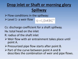Drop inlet or Shaft or morning glory
Spillway
Flow conditions in the spillway:
Level 1- a weir flow
Cs: discharge coefficient for a shaft spillway.
H0: total head on the inlet
R: radius of the shaft inlet
Weir flow with air entrainment takes place until
point A.
Pressurized pipe flow starts after point B.
Part of the curve between point A and B
describes the combination of weir and pipe flows.
 