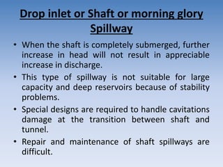 Drop inlet or Shaft or morning glory
Spillway
• When the shaft is completely submerged, further
increase in head will not result in appreciable
increase in discharge.
• This type of spillway is not suitable for large
capacity and deep reservoirs because of stability
problems.
• Special designs are required to handle cavitations
damage at the transition between shaft and
tunnel.
• Repair and maintenance of shaft spillways are
difficult.
 