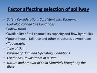 Factor affecting selection of spillway
• Safety Considerations Consistent with Economy
• Hydrological and Site Conditions
inflow flood
availability of tail channel, its capacity and flow hydraulics
power house, tail race and other structures downstream
Topography
• Type of Dam
• Purpose of Dam and Operating, Conditions
• Conditions Downstream of a Dam
• Nature and Amount of Solid Materials Brought by the
River
 