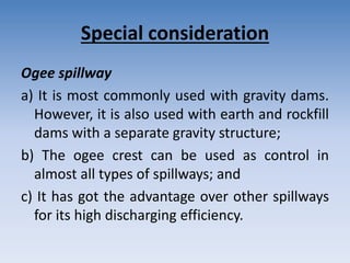 Special consideration
Ogee spillway
a) It is most commonly used with gravity dams.
However, it is also used with earth and rockfill
dams with a separate gravity structure;
b) The ogee crest can be used as control in
almost all types of spillways; and
c) It has got the advantage over other spillways
for its high discharging efficiency.
 