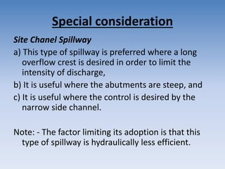 Special consideration
Site Chanel Spillway
a) This type of spillway is preferred where a long
overflow crest is desired in order to limit the
intensity of discharge,
b) It is useful where the abutments are steep, and
c) It is useful where the control is desired by the
narrow side channel.
Note: - The factor limiting its adoption is that this
type of spillway is hydraulically less efficient.
 