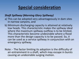 Special consideration
Shaft Spillway (Morning Glory Spillway)
a) This can be adopted very advantageously in dam sites
in narrow canyons, and
b) Minimum discharging capacity is attained at relatively
low heads. This characteristic makes the spillway ideal
where the maximum spillway outflow is to be limited.
This characteristic become undesirable where a flood
more than the design capacity is to be passed. So, it
can be used as a service spillway in conjunction with an
emergency spillway.
Note: - The factor limiting its adoption is the difficulty of
air-entrainment in a shaft, which may escape in bursts
causing an undesirable surging motion.
 