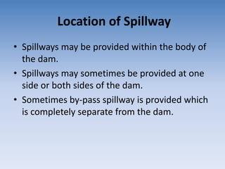 Location of Spillway
• Spillways may be provided within the body of
the dam.
• Spillways may sometimes be provided at one
side or both sides of the dam.
• Sometimes by-pass spillway is provided which
is completely separate from the dam.
 