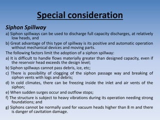 Special consideration
Siphon Spillway
a) Siphon spillways can be used to discharge full capacity discharges, at relatively
low heads, and
b) Great advantage of this type of spillway is its positive and automatic operation
without mechanical devices and moving parts.
The following factors limit the adoption of a siphon spillway:
a) It is difficult to handle flows materially greater than designed capacity, even if
the reservoir head exceeds the design level;
b) Siphon spillways cannot pass debris, ice, etc;
c) There is possibility of clogging of the siphon passage way and breaking of
siphon vents with logs and debris;
d) In cold climates, there can be freezing inside the inlet and air vents of the
siphon;
e) When sudden surges occur and outflow stops;
f) The structure is subject to heavy vibrations during its operation needing strong
foundations; and
g) Siphons cannot be normally used for vacuum heads higher than 8 m and there
is danger of cavitation damage.
 