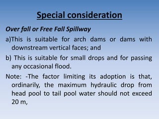 Special consideration
Over fall or Free Fall Spillway
a)This is suitable for arch dams or dams with
downstream vertical faces; and
b) This is suitable for small drops and for passing
any occasional flood.
Note: -The factor limiting its adoption is that,
ordinarily, the maximum hydraulic drop from
head pool to tail pool water should not exceed
20 m,
 