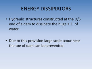 ENERGY DISSIPIATORS
• Hydraulic structures constructed at the D/S
end of a dam to dissipate the huge K.E. of
water
• Due to this provision large scale scour near
the toe of dam can be prevented.
 