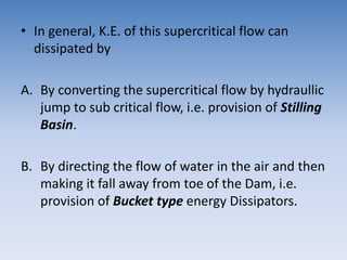 • In general, K.E. of this supercritical flow can
dissipated by
A. By converting the supercritical flow by hydraullic
jump to sub critical flow, i.e. provision of Stilling
Basin.
B. By directing the flow of water in the air and then
making it fall away from toe of the Dam, i.e.
provision of Bucket type energy Dissipators.
 