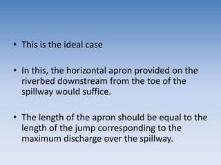 • This is the ideal case
• In this, the horizontal apron provided on the
riverbed downstream from the toe of the
spillway would suffice.
• The length of the apron should be equal to the
length of the jump corresponding to the
maximum discharge over the spillway.
 