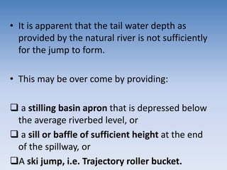 • It is apparent that the tail water depth as
provided by the natural river is not sufficiently
for the jump to form.
• This may be over come by providing:
 a stilling basin apron that is depressed below
the average riverbed level, or
 a sill or baffle of sufficient height at the end
of the spillway, or
A ski jump, i.e. Trajectory roller bucket.
 