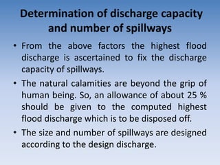 Determination of discharge capacity
and number of spillways
• From the above factors the highest flood
discharge is ascertained to fix the discharge
capacity of spillways.
• The natural calamities are beyond the grip of
human being. So, an allowance of about 25 %
should be given to the computed highest
flood discharge which is to be disposed off.
• The size and number of spillways are designed
according to the design discharge.
 