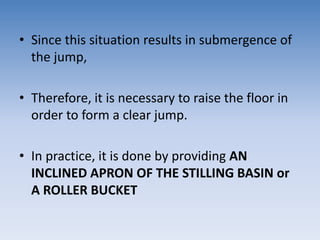 • Since this situation results in submergence of
the jump,
• Therefore, it is necessary to raise the floor in
order to form a clear jump.
• In practice, it is done by providing AN
INCLINED APRON OF THE STILLING BASIN or
A ROLLER BUCKET
 