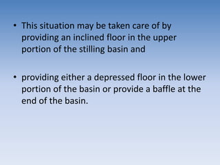 • This situation may be taken care of by
providing an inclined floor in the upper
portion of the stilling basin and
• providing either a depressed floor in the lower
portion of the basin or provide a baffle at the
end of the basin.
 