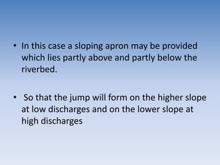 • In this case a sloping apron may be provided
which lies partly above and partly below the
riverbed.
• So that the jump will form on the higher slope
at low discharges and on the lower slope at
high discharges
 