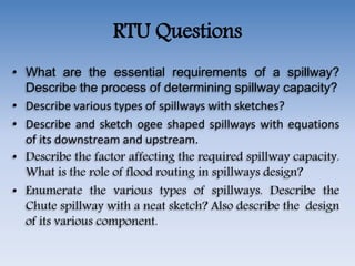RTU Questions
• What are the essential requirements of a spillway?
Describe the process of determining spillway capacity?
• Describe various types of spillways with sketches?
• Describe and sketch ogee shaped spillways with equations
of its downstream and upstream.
• Describe the factor affecting the required spillway capacity.
What is the role of flood routing in spillways design?
• Enumerate the various types of spillways. Describe the
Chute spillway with a neat sketch? Also describe the design
of its various component.
 
