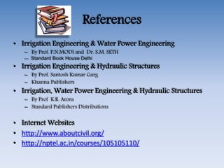 References
• Irrigation Engineering & Water Power Engineering
– By Prof. P.N.MODI and Dr. S.M. SETH
--- Standard Book House Delhi
• Irrigation Engineering & Hydraulic Structures
– By Prof. Santosh Kumar Garg
– Khanna Publishers
• Irrigation, Water Power Engineering & Hydraulic Structures
– By Prof K.R. Arora
– Standard Publishers Distributions
• Internet Websites
• http://www.aboutcivil.org/
• http://nptel.ac.in/courses/105105110/
 