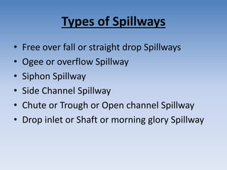 Types of Spillways
• Free over fall or straight drop Spillways
• Ogee or overflow Spillway
• Siphon Spillway
• Side Channel Spillway
• Chute or Trough or Open channel Spillway
• Drop inlet or Shaft or morning glory Spillway
 