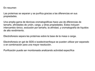 En resumen Las proteínas se separan y se purifica gracias a las diferencias en sus propiedades. Una amplia gama de técnicas cromatográficas hace uso de diferencias de tamaño, afinidades de unión, carga, y otras propiedades. Estos incluyen intercambio iónico, exclusión por tamaño, la afinidad, y cromatografía de líquidos de alto rendimiento. Electroforesis separa las proteínas sobre la base de la masa o carga.  Electroforesis en gel de SDS e isoelectroenfoque se pueden utilizar por separado o en combinación para una mayor resolución. Purificación puede ser monitoreada analizando actividad específica 