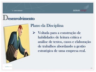 Desenvolvimento
Plano da Disciplina
10
 Voltada para a construção de
habilidades de leitura crítica e
análise de textos, casos e elaboração
de trabalhos abordando a gestão
estratégica de uma empresa real.
 