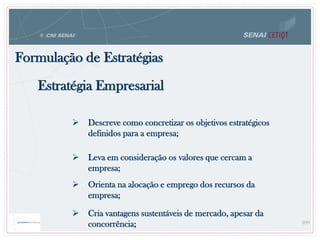 Formulação de Estratégias
Estratégia Empresarial
 Descreve como concretizar os objetivos estratégicos
definidos para a empresa;
 Leva em consideração os valores que cercam a
empresa;
 Orienta na alocação e emprego dos recursos da
empresa;
 Cria vantagens sustentáveis de mercado, apesar da
concorrência; 109
 