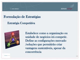 Formulação de Estratégias
114
Estratégia Competitiva
Estabelece como a organização ou
unidade de negócios irá competir.
Define as configurações mercado
/soluções que permitirão criar
vantagens sustentáveis, apesar da
concorrência
 