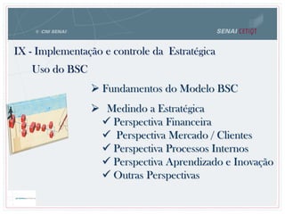  Fundamentos do Modelo BSC
 Medindo a Estratégica
 Perspectiva Financeira
 Perspectiva Mercado / Clientes
 Perspectiva Processos Internos
 Perspectiva Aprendizado e Inovação
 Outras Perspectivas
IX - Implementação e controle da Estratégica
Uso do BSC
 