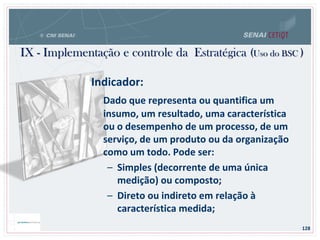 IX - Implementação e controle da Estratégica (Uso do BSC )
128
Indicador:
Dado que representa ou quantifica um
insumo, um resultado, uma característica
ou o desempenho de um processo, de um
serviço, de um produto ou da organização
como um todo. Pode ser:
– Simples (decorrente de uma única
medição) ou composto;
– Direto ou indireto em relação à
característica medida;
 