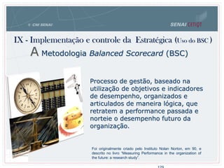 IX - Implementação e controle da Estratégica (Uso do BSC )
A Metodologia Balanced Scorecard (BSC)
Processo de gestão, baseado na
utilização de objetivos e indicadores
de desempenho, organizados e
articulados de maneira lógica, que
retratem a performance passada e
norteie o desempenho futuro da
organização.
Foi originalmente criado pelo Instituto Nolan Norton, em 90, e
descrito no livro “Measuring Performance in the organization of
the future: a research study”.
 