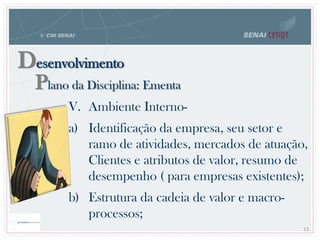 Desenvolvimento
Plano da Disciplina: Ementa
13
V. Ambiente Interno-
a) Identificação da empresa, seu setor e
ramo de atividades, mercados de atuação,
Clientes e atributos de valor, resumo de
desempenho ( para empresas existentes);
b) Estrutura da cadeia de valor e macro-
processos;
 