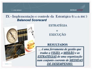 IX - Implementação e controle da Estratégica (Uso do BSC )
ESTRATÉGIA
EXECUÇÃO
RESULTADOS
Balanced Scorecard
... é uma ferramenta de gestão que
traduz a VISÃO, a MISSÃO e as
ESTRATÉGIAS de uma organização
num conjunto coerente de MEDIDAS
DE DESEMPENHO.
+
 