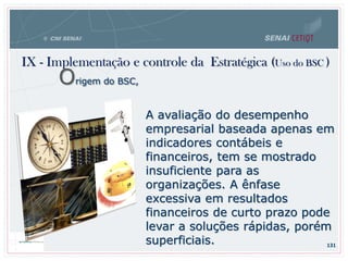 IX - Implementação e controle da Estratégica (Uso do BSC )
131
A avaliação do desempenho
empresarial baseada apenas em
indicadores contábeis e
financeiros, tem se mostrado
insuficiente para as
organizações. A ênfase
excessiva em resultados
financeiros de curto prazo pode
levar a soluções rápidas, porém
superficiais.
Origem do BSC,
 